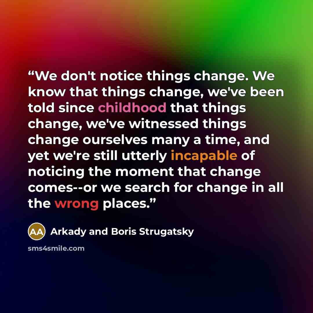 “We don't notice things change. We know that things change, we've been told since childhood that things change, we've witnessed things change ourselves many a time, and yet we're still utterly incapable of noticing the moment that change comes--or we search for change in all the wrong places.” quote by Arkady and Boris Strugatsky