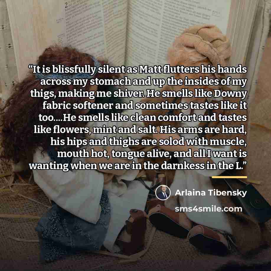 “It is blissfully silent as Matt flutters his hands across my stomach and up the insides of my thigs, making me shiver. He smells like Downy fabric softener and sometimes tastes like it too…He smells like clean comfort and tastes like flowers, mint and salt. His arms are hard, his hips and thighs…” quote by Arlaina Tibensky