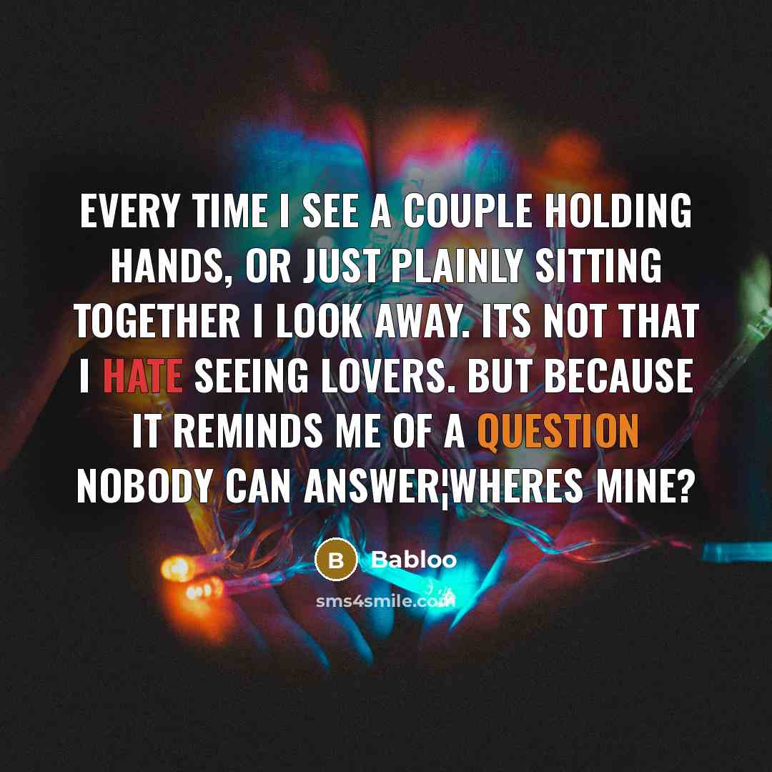 “Every time I see a couple holding hands, or just plainly sitting together I look away. Its not that I hate seeing lovers. But because it reminds me of a question nobody can answer¦Wheres mine?” quote by Babloo