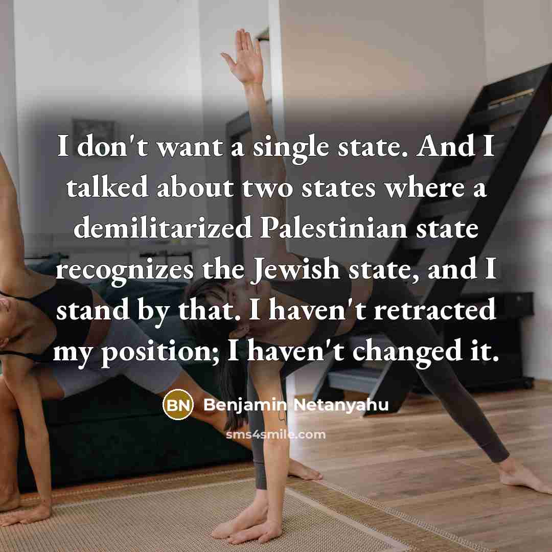 “I don't want a single state. And I talked about two states where a demilitarized Palestinian state recognizes the Jewish state, and I stand by that. I haven't retracted my position; I haven't changed it.” quote by Benjamin Netanyahu