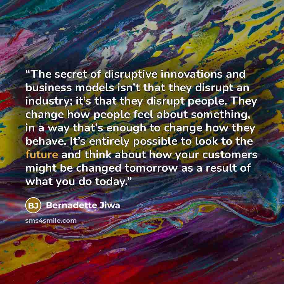 “The secret of disruptive innovations and business models isn’t that they disrupt an industry; it’s that they disrupt people. They change how people feel about something, in a way that’s enough to change how they behave. It’s entirely possible to look to the future and think about how your…” quote by Bernadette Jiwa