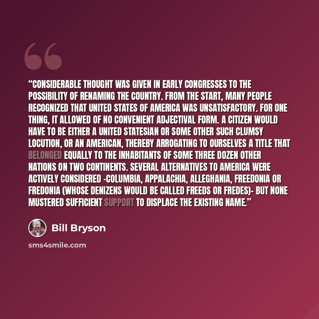 “Considerable thought was given in early Congresses to the possibility of renaming the country. From the start, many people recognized that United States of America was unsatisfactory. For one thing, it allowed of no convenient adjectival form. A citizen would have to be either a United Statesian…” quote by Bill Bryson