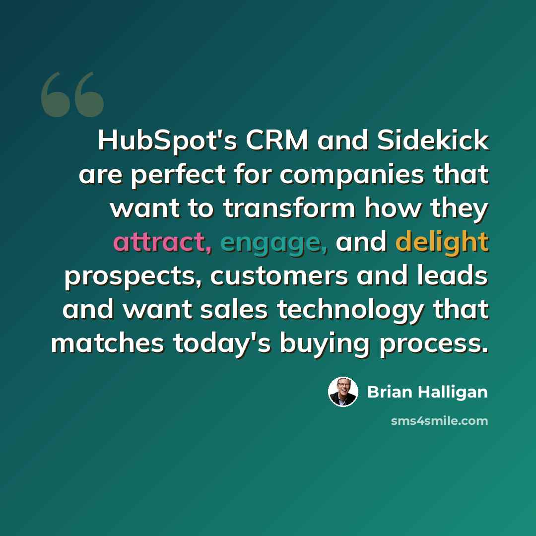 “HubSpot's CRM and Sidekick are perfect for companies that want to transform how they attract, engage, and delight prospects, customers and leads and want sales technology that matches today's buying process.” quote by Brian Halligan
