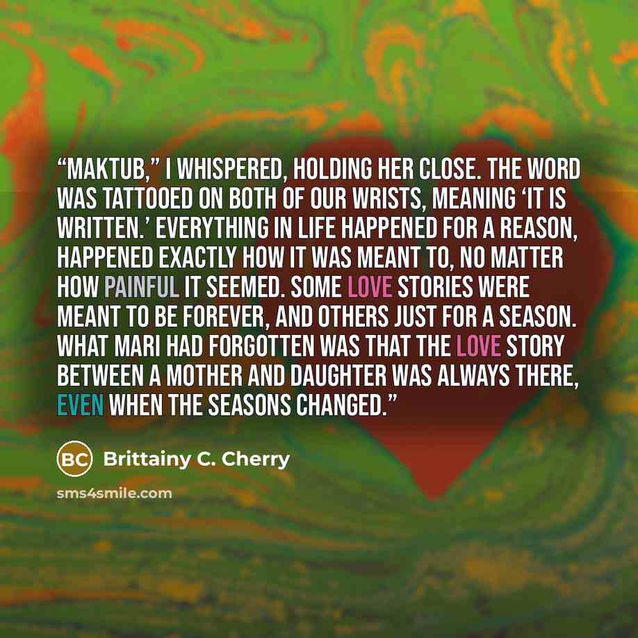 “Maktub,” I whispered, holding her close. The word was tattooed on both of our wrists, meaning ‘it is written.’ Everything in life happened for a reason, happened exactly how it was meant to, no matter how painful it seemed. Some love stories were meant to be forever, and others just for a season…” quote by Brittainy C. Cherry