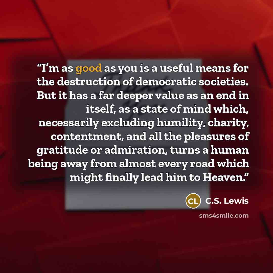 “I’m as good as you is a useful means for the destruction of democratic societies. But it has a far deeper value as an end in itself, as a state of mind which, necessarily excluding humility, charity, contentment, and all the pleasures of gratitude or admiration, turns a human being away from…” quote by C.S. Lewis