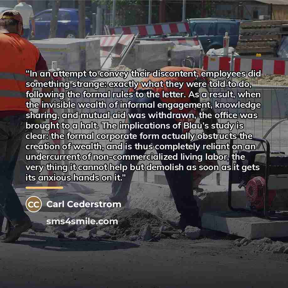 “In an attempt to convey their discontent, employees did something strange: exactly what they were told to do, following the formal rules to the letter. As a result, when the invisible wealth of informal engagement, knowledge sharing, and mutual aid was withdrawn, the office was brought to a halt…” quote by Carl Cederstrom