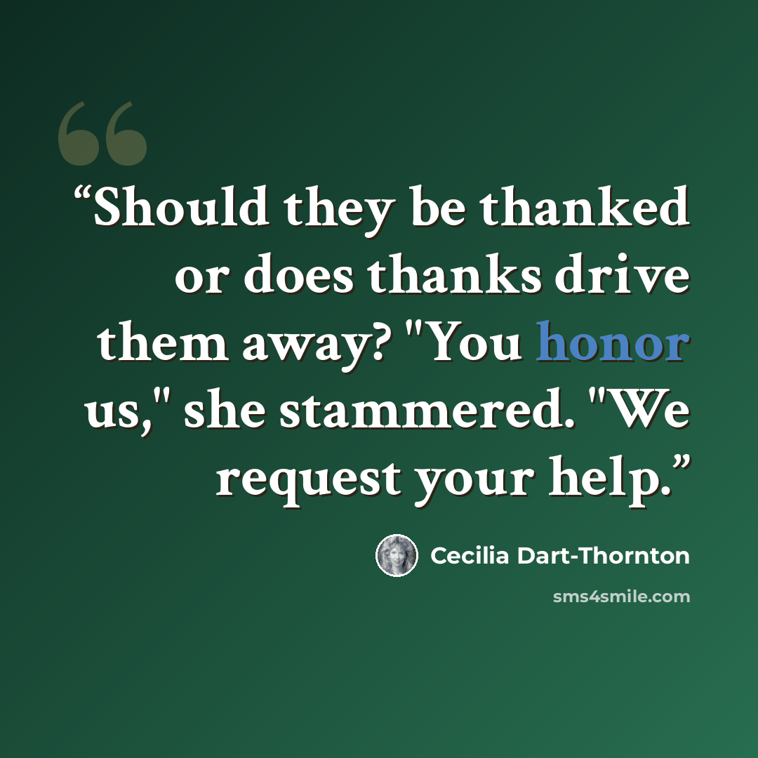 “Should they be thanked or does thanks drive them away? "You honor us," she stammered. "We request your help.” quote by Cecilia Dart-Thornton