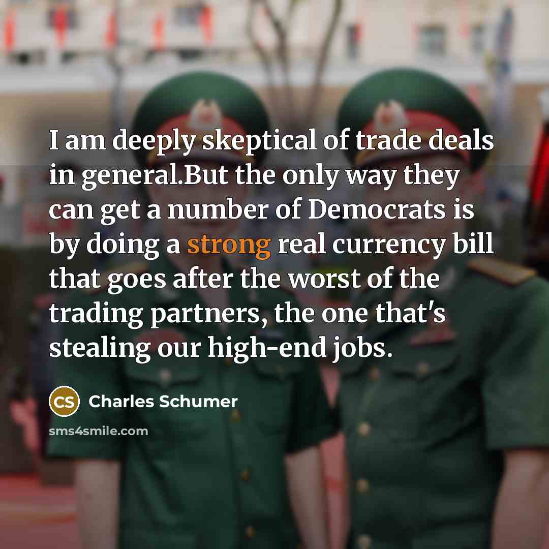 “I am deeply skeptical of trade deals in general.But the only way they can get a number of Democrats is by doing a strong real currency bill that goes after the worst of the trading partners, the one that's stealing our high-end jobs.” quote by Charles Schumer