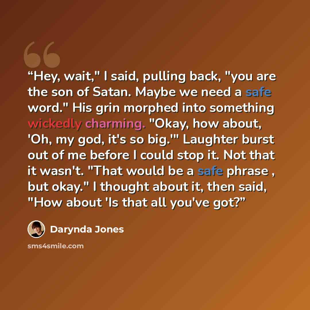 “Hey, wait," I said, pulling back, "you are the son of Satan. Maybe we need a safe word." His grin morphed into something wickedly charming. "Okay, how about, 'Oh, my god, it's so big.'" Laughter burst out of me before I could stop it. Not that it wasn't. "That would be a safe phrase , but okay." I…” quote by Darynda Jones