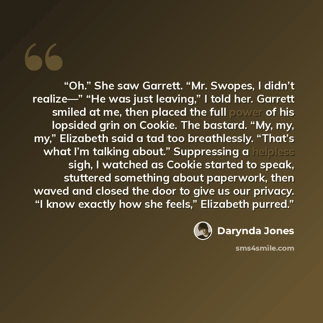 “Oh.” She saw Garrett. “Mr. Swopes, I didn’t realize—” “He was just leaving,” I told her. Garrett smiled at me, then placed the full power of his lopsided grin on Cookie. The bastard. “My, my, my,” Elizabeth said a tad too breathlessly. “That’s what I’m talking about.” Suppressing a helpless sigh…” quote by Darynda Jones