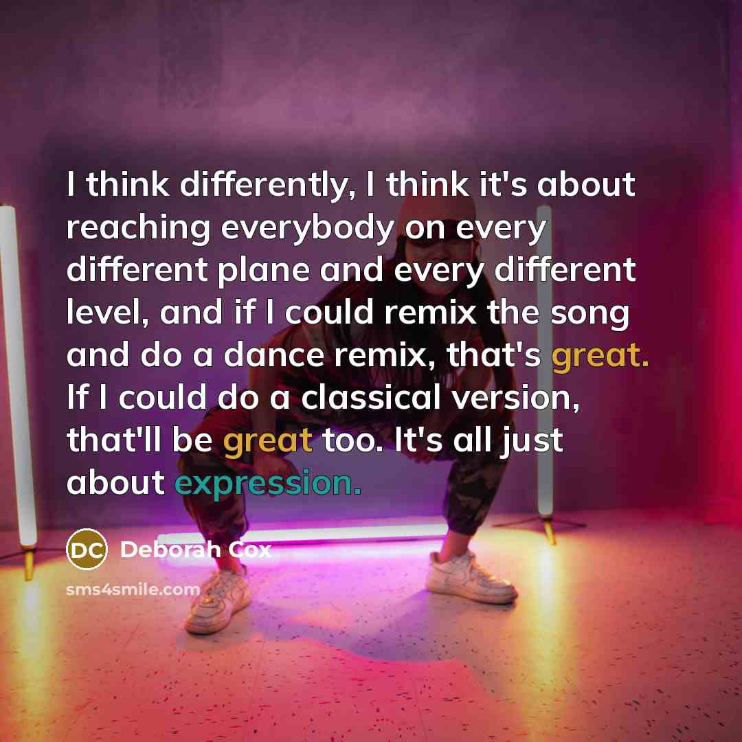 “I think differently, I think it's about reaching everybody on every different plane and every different level, and if I could remix the song and do a dance remix, that's great. If I could do a classical version, that'll be great too. It's all just about expression.” quote by Deborah Cox