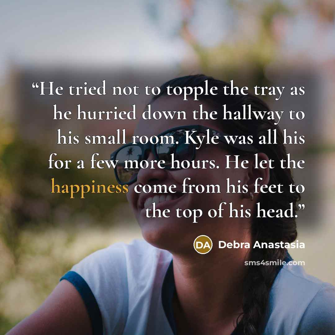 “He tried not to topple the tray as he hurried down the hallway to his small room. Kyle was all his for a few more hours. He let the happiness come from his feet to the top of his head.” quote by Debra Anastasia