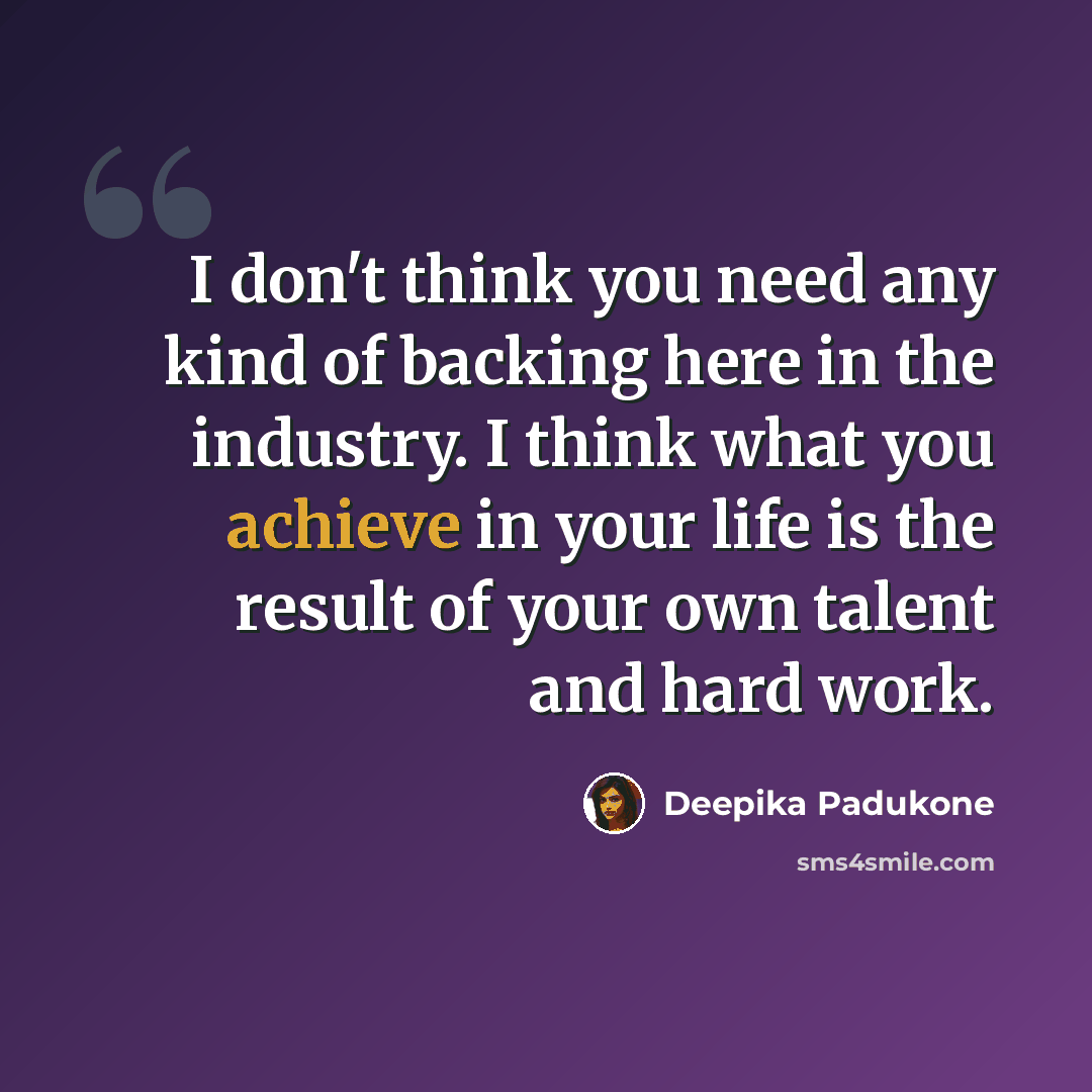 “I don't think you need any kind of backing here in the industry. I think what you achieve in your life is the result of your own talent and hard work.” quote by Deepika Padukone