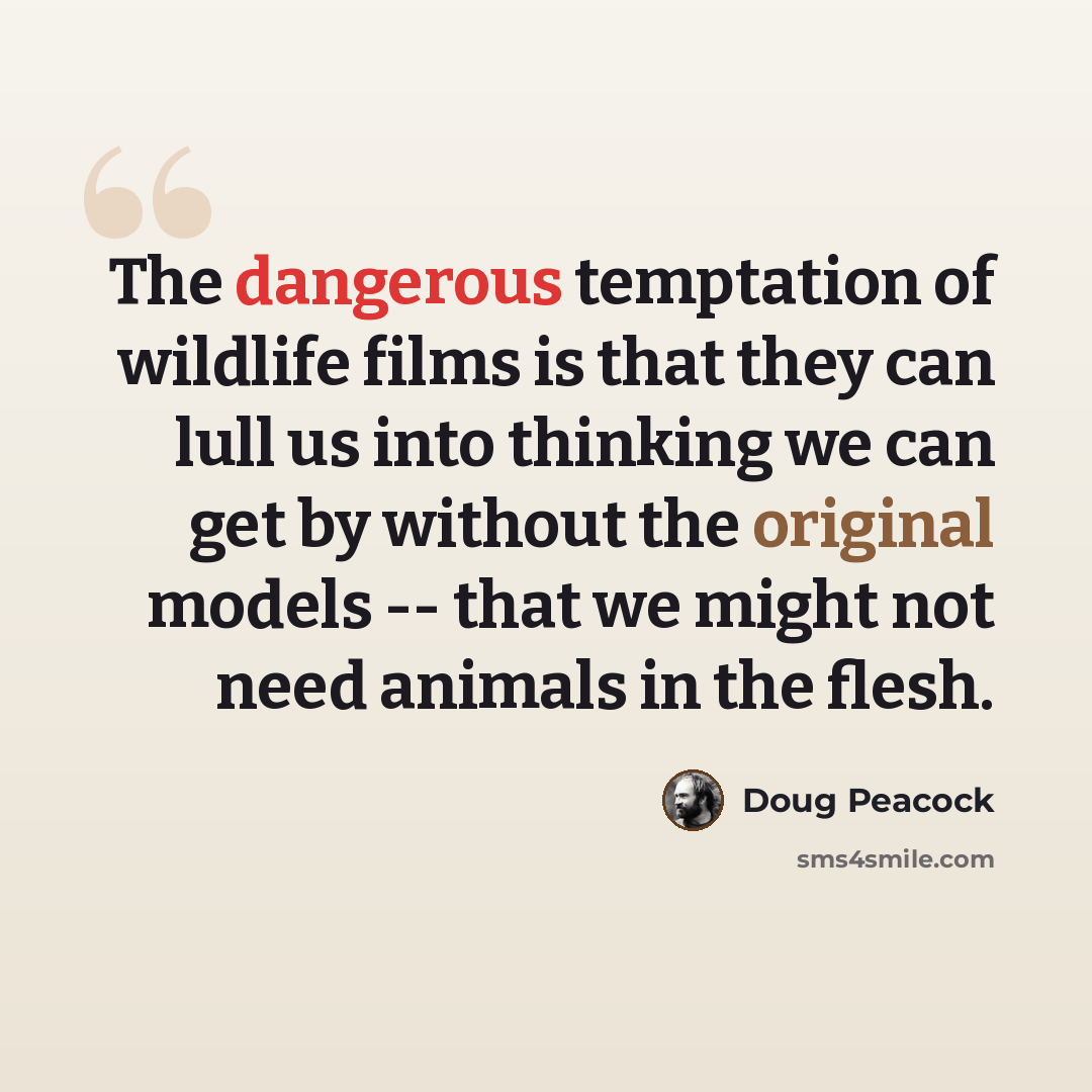 “The dangerous temptation of wildlife films is that they can lull us into thinking we can get by without the original models -- that we might not need animals in the flesh.” quote by Doug Peacock