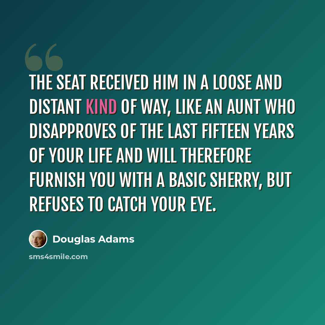 “The seat received him in a loose and distant kind of way, like an aunt who disapproves of the last fifteen years of your life and will therefore furnish you with a basic sherry, but refuses to catch your eye.” quote by Douglas Adams