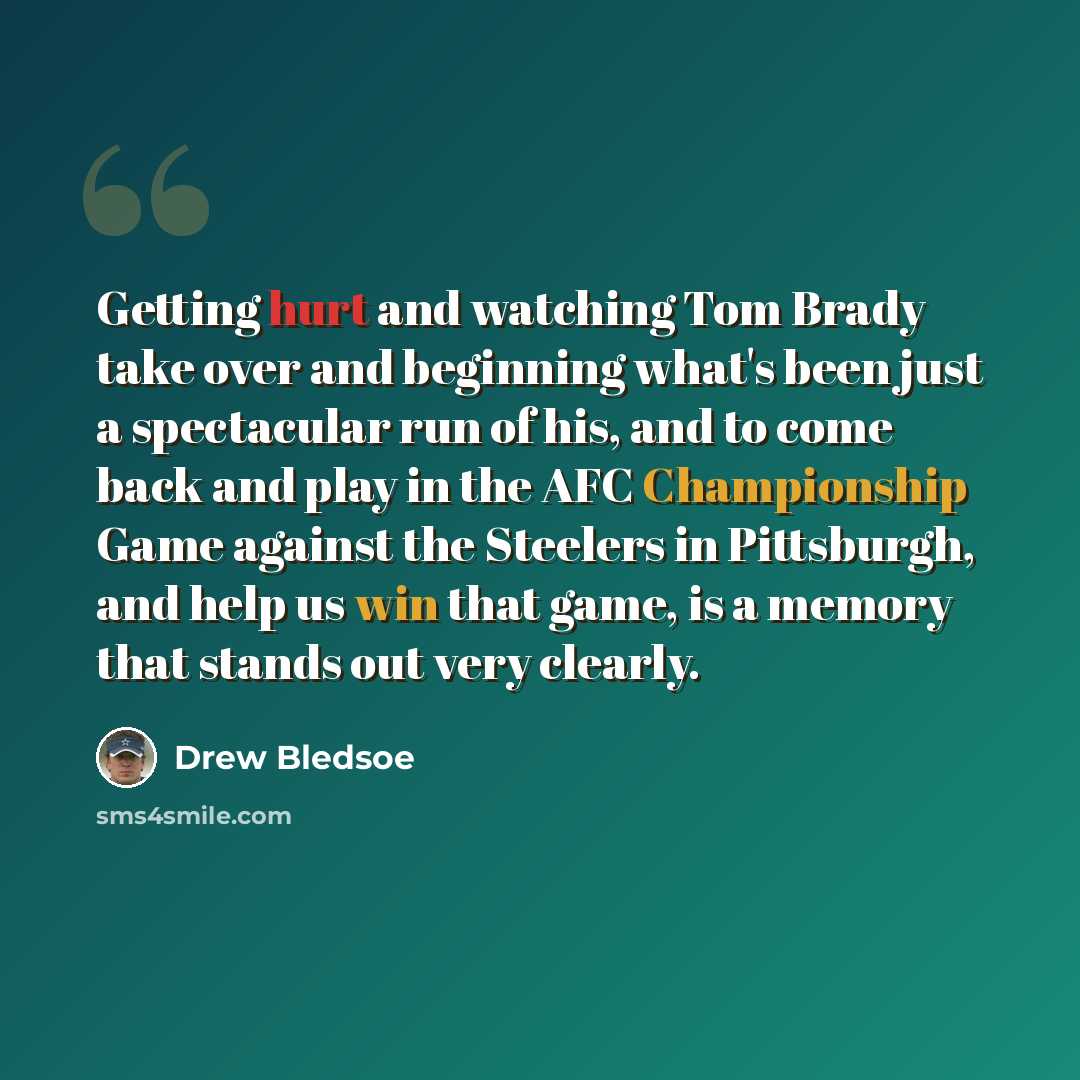 “Getting hurt and watching Tom Brady take over and beginning what's been just a spectacular run of his, and to come back and play in the AFC Championship Game against the Steelers in Pittsburgh, and help us win that game, is a memory that stands out very clearly.” quote by Drew Bledsoe