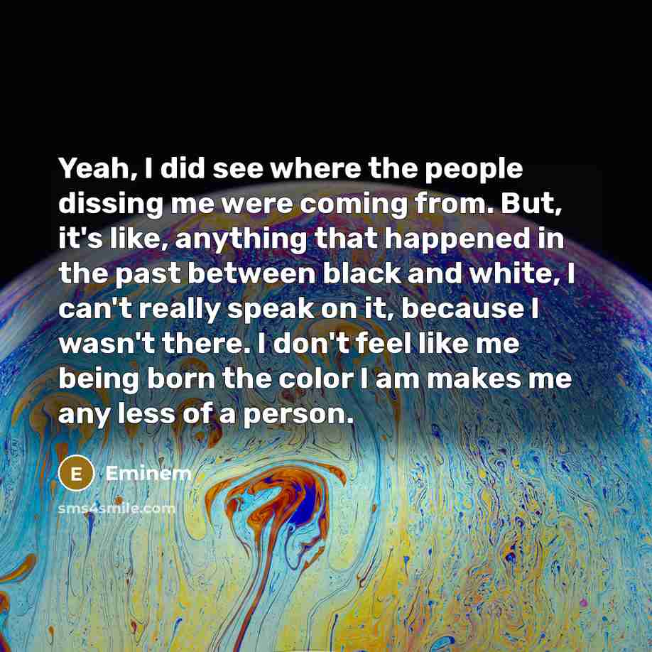 “Yeah, I did see where the people dissing me were coming from. But, it's like, anything that happened in the past between black and white, I can't really speak on it, because I wasn't there. I don't feel like me being born the color I am makes me any less of a person.” quote by Eminem