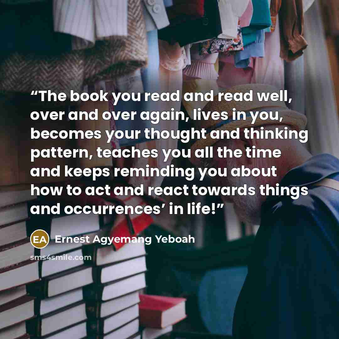 “The book you read and read well, over and over again, lives in you, becomes your thought and thinking pattern, teaches you all the time and keeps reminding you about how to act and react towards things and occurrences’ in life!” quote by Ernest Agyemang Yeboah