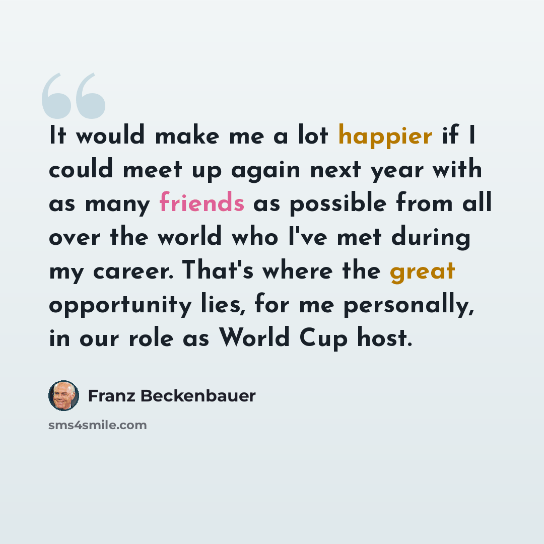 “It would make me a lot happier if I could meet up again next year with as many friends as possible from all over the world who I've met during my career. That's where the great opportunity lies, for me personally, in our role as World Cup host.” quote by Franz Beckenbauer