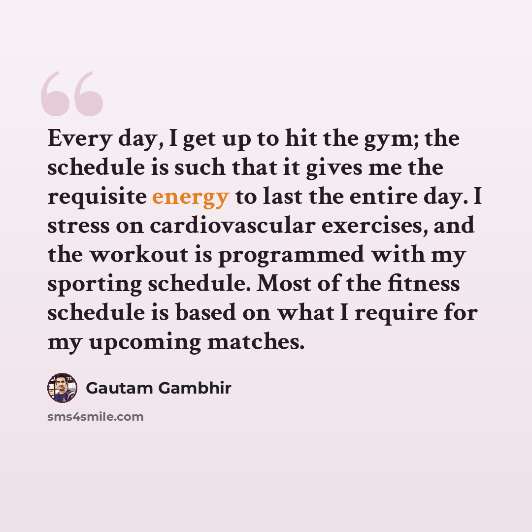 “Every day, I get up to hit the gym; the schedule is such that it gives me the requisite energy to last the entire day. I stress on cardiovascular exercises, and the workout is programmed with my sporting schedule. Most of the fitness schedule is based on what I require for my upcoming matches.” quote by Gautam Gambhir