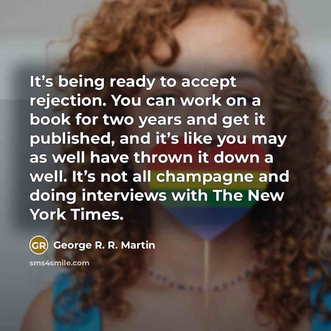 “It’s being ready to accept rejection. You can work on a book for two years and get it published, and it’s like you may as well have thrown it down a well. It’s not all champagne and doing interviews with The New York Times.” quote by George R. R. Martin