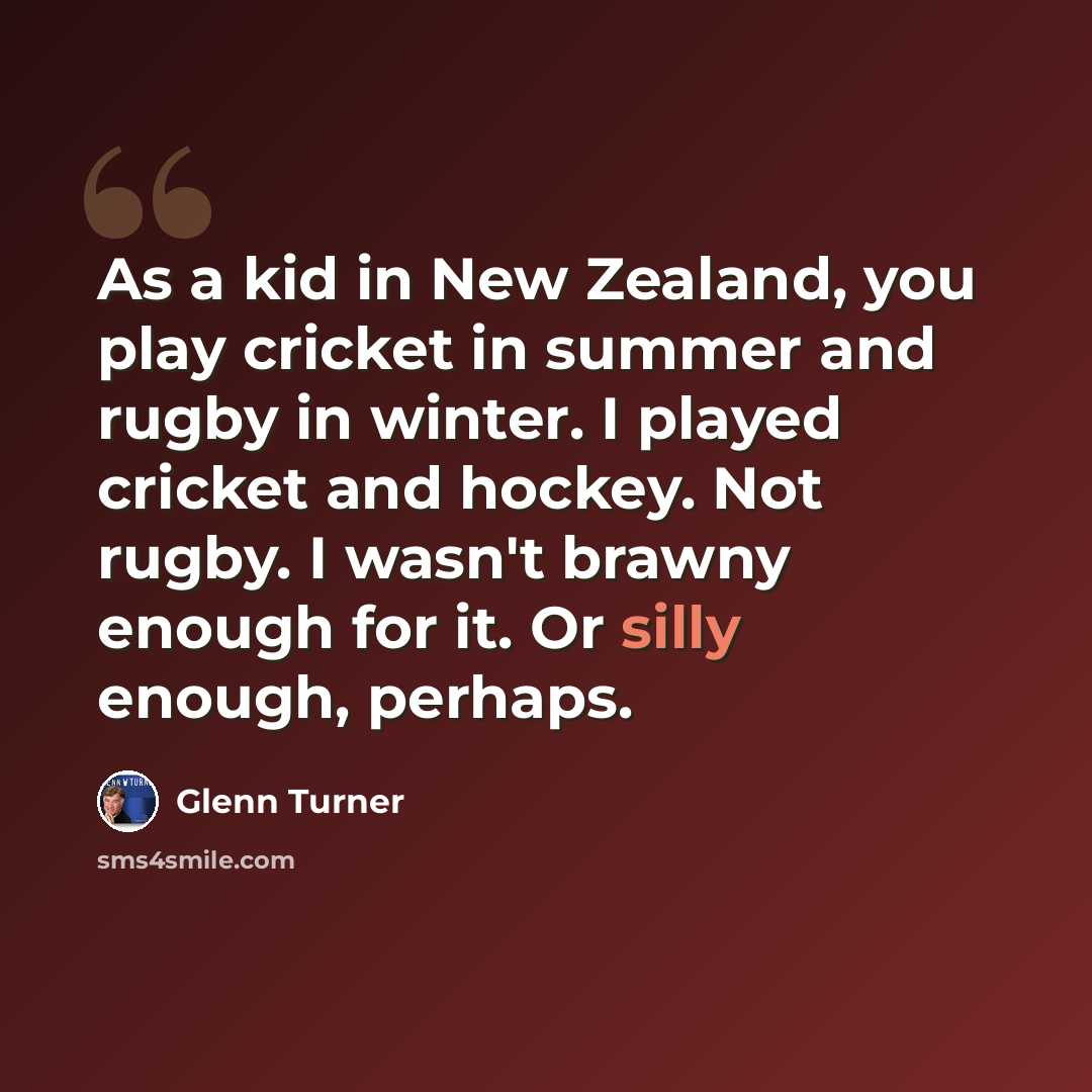 “As a kid in New Zealand, you play cricket in summer and rugby in winter. I played cricket and hockey. Not rugby. I wasn't brawny enough for it. Or silly enough, perhaps.” quote by Glenn Turner