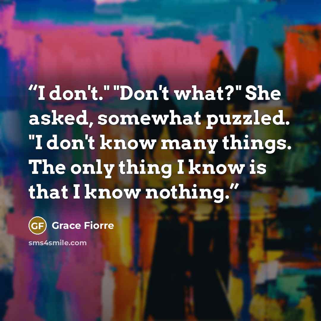 “I don't." "Don't what?" She asked, somewhat puzzled. "I don't know many things. The only thing I know is that I know nothing.” quote by Grace Fiorre