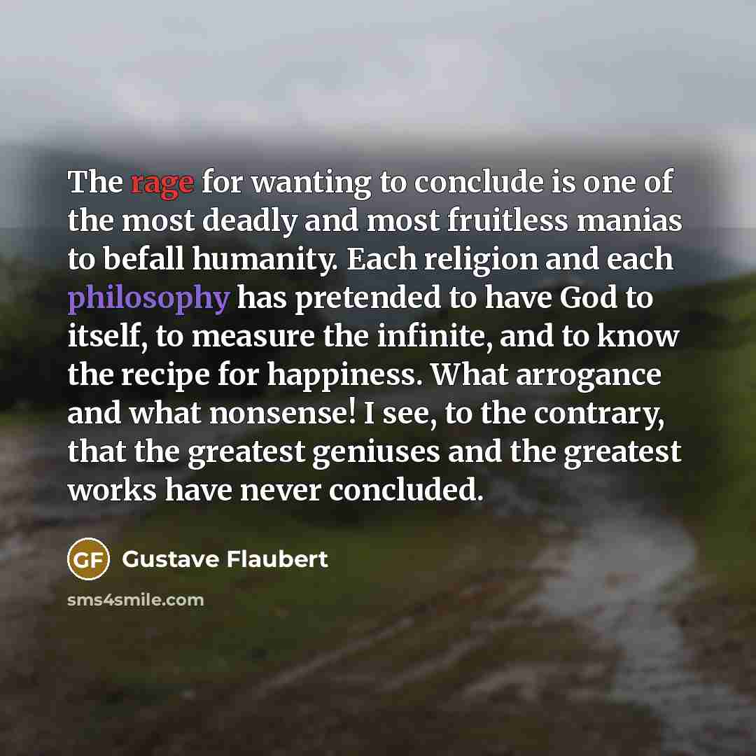“The rage for wanting to conclude is one of the most deadly and most fruitless manias to befall humanity. Each religion and each philosophy has pretended to have God to itself, to measure the infinite, and to know the recipe for happiness. What arrogance and what nonsense! I see, to the contrary…” quote by Gustave Flaubert