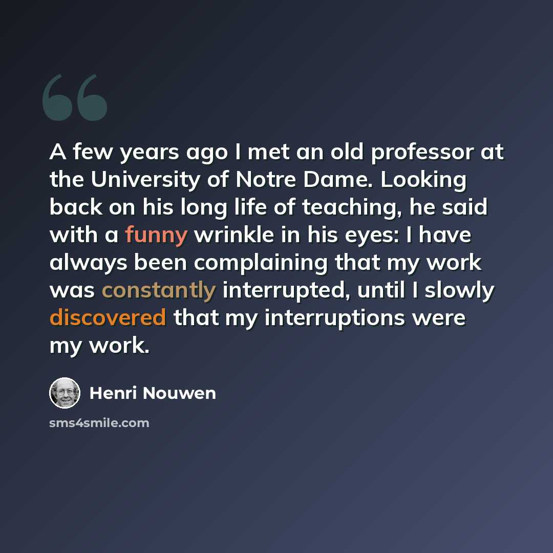 “A few years ago I met an old professor at the University of Notre Dame. Looking back on his long life of teaching, he said with a funny wrinkle in his eyes: I have always been complaining that my work was constantly interrupted, until I slowly discovered that my interruptions were my work.” quote by Henri Nouwen