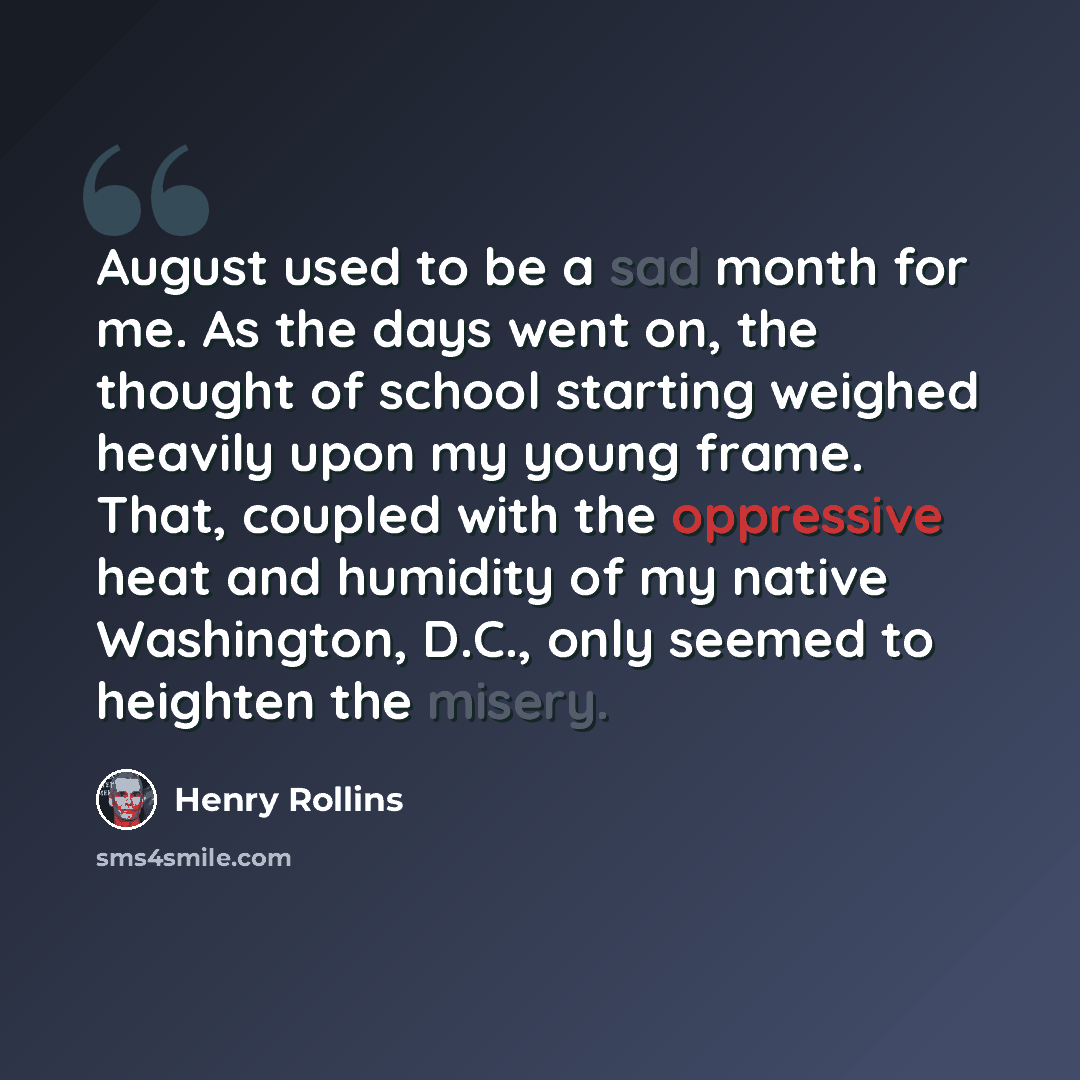 “August used to be a sad month for me. As the days went on, the thought of school starting weighed heavily upon my young frame. That, coupled with the oppressive heat and humidity of my native Washington, D.C., only seemed to heighten the misery.” quote by Henry Rollins