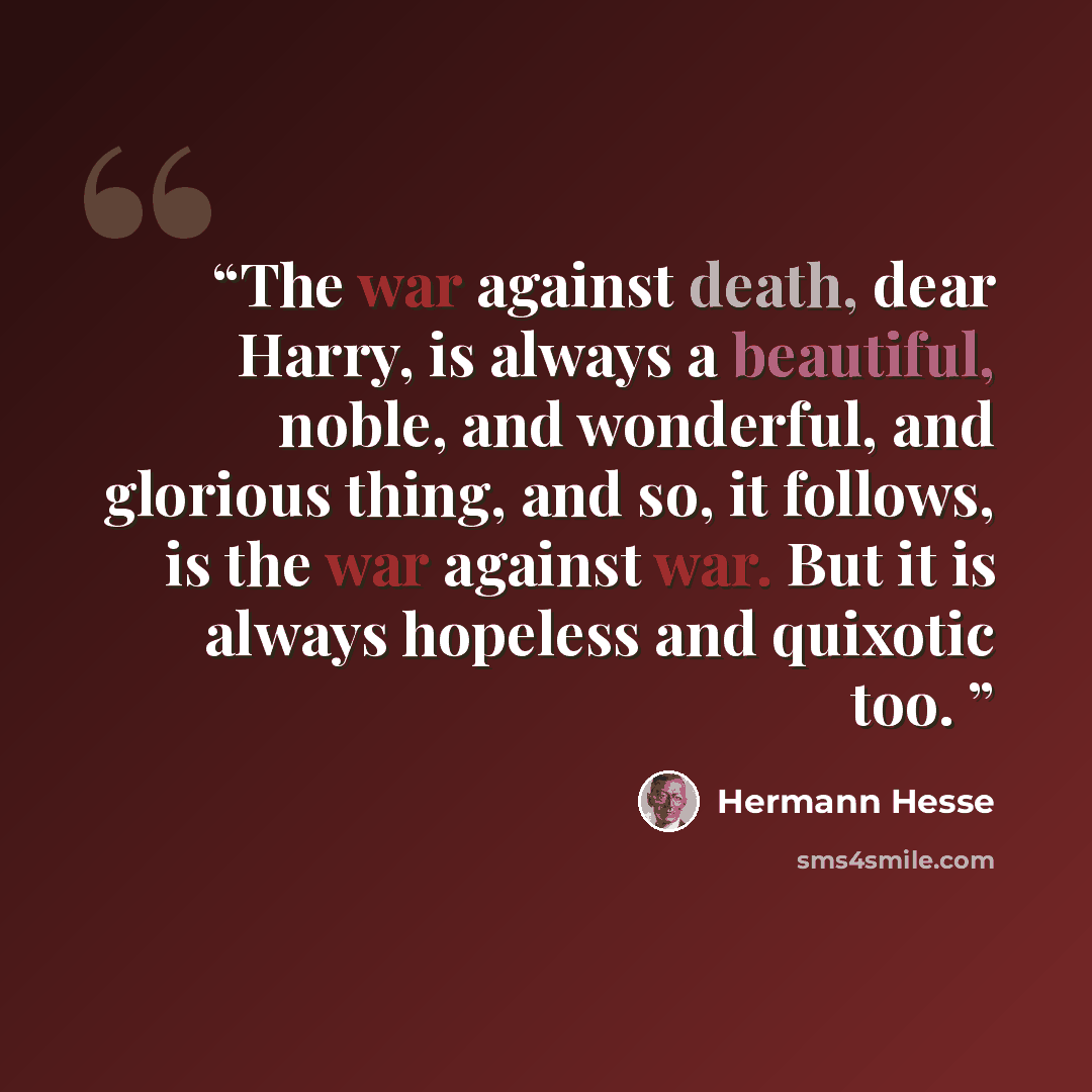 “The war against death, dear Harry, is always a beautiful, noble, and wonderful, and glorious thing, and so, it follows, is the war against war. But it is always hopeless and quixotic too.” quote by Hermann Hesse