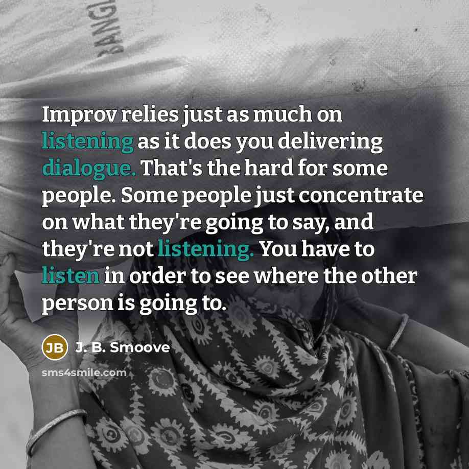 “Improv relies just as much on listening as it does you delivering dialogue. That's the hard for some people. Some people just concentrate on what they're going to say, and they're not listening. You have to listen in order to see where the other person is going to.” quote by J. B. Smoove