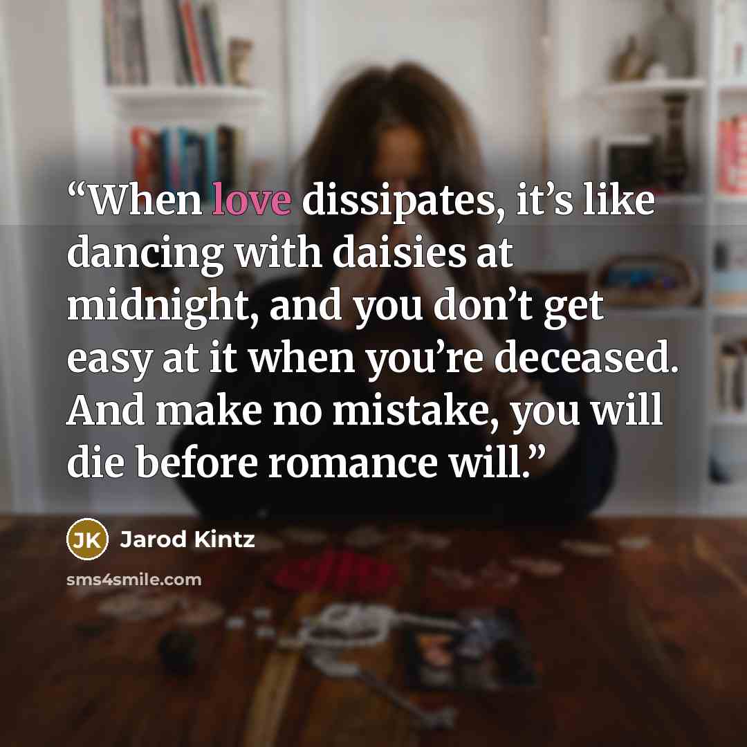 “When love dissipates, it’s like dancing with daisies at midnight, and you don’t get easy at it when you’re deceased. And make no mistake, you will die before romance will.” quote by Jarod Kintz