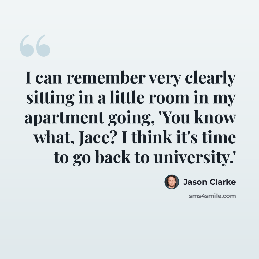 “I can remember very clearly sitting in a little room in my apartment going, 'You know what, Jace? I think it's time to go back to university.'” quote by Jason Clarke