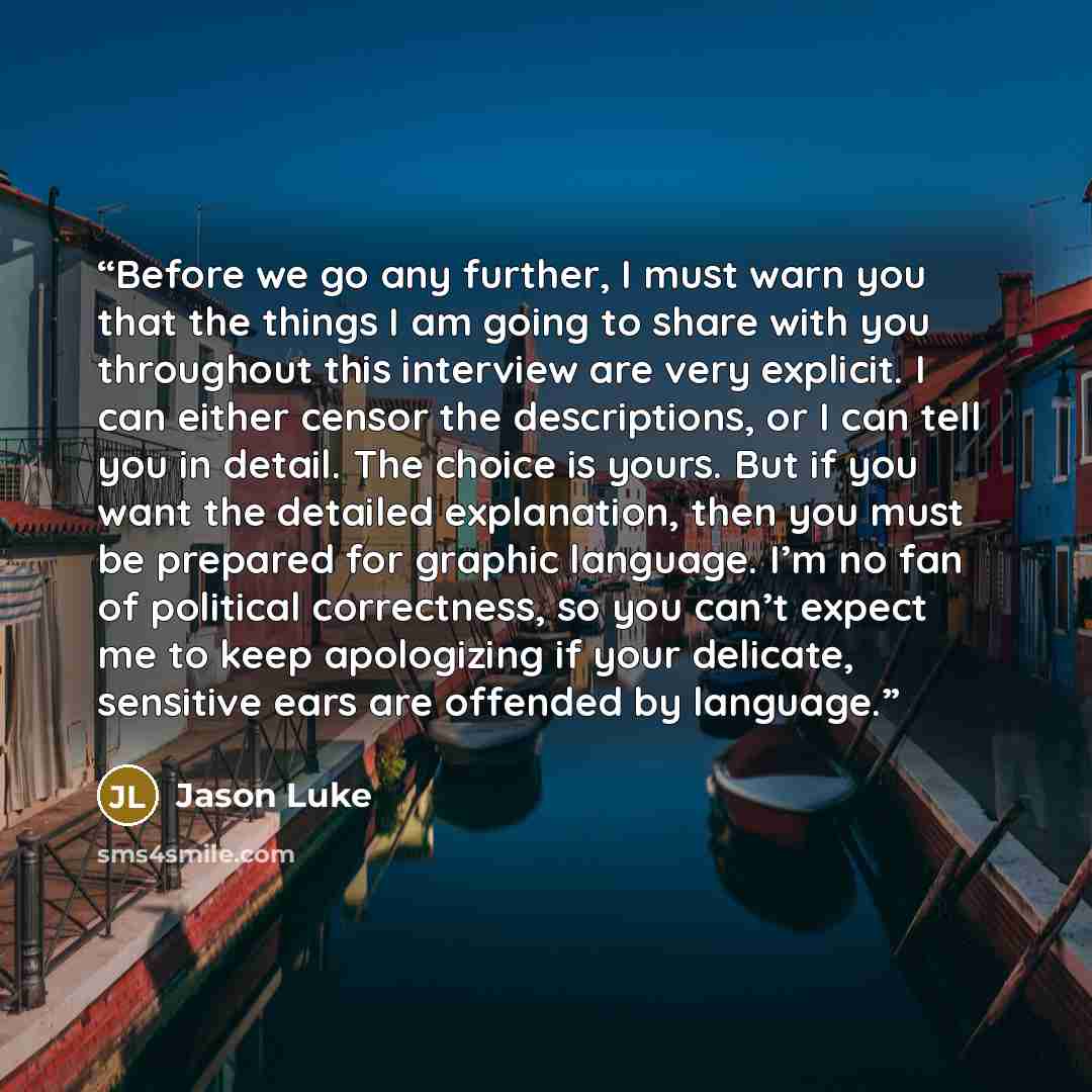 “Before we go any further, I must warn you that the things I am going to share with you throughout this interview are very explicit. I can either censor the descriptions, or I can tell you in detail. The choice is yours. But if you want the detailed explanation, then you must be prepared for…” quote by Jason Luke