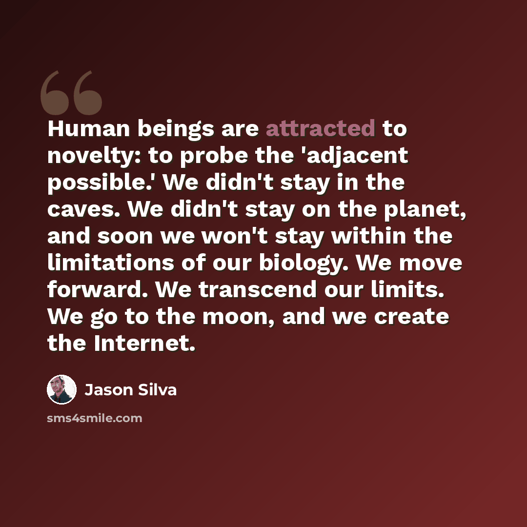“Human beings are attracted to novelty: to probe the 'adjacent possible.' We didn't stay in the caves. We didn't stay on the planet, and soon we won't stay within the limitations of our biology. We move forward. We transcend our limits. We go to the moon, and we create the Internet.” quote by Jason Silva