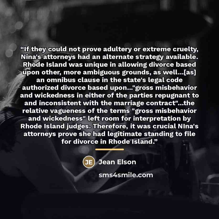 “If they could not prove adultery or extreme cruelty, Nina's attorneys had an alternate strategy available. Rhode Island was unique in allowing divorce based upon other, more ambiguous grounds, as well...[as] an omnibus clause in the state's legal code authorized divorce based upon..."gross…” quote by Jean Elson