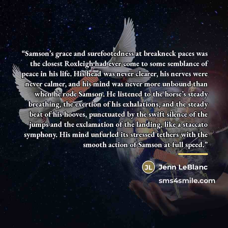 “Samson’s grace and surefootedness at breakneck paces was the closest Roxleigh had ever come to some semblance of peace in his life. His head was never clearer, his nerves were never calmer, and his mind was never more unbound than when he rode Samson. He listened to the horse’s steady breathing…” quote by Jenn LeBlanc