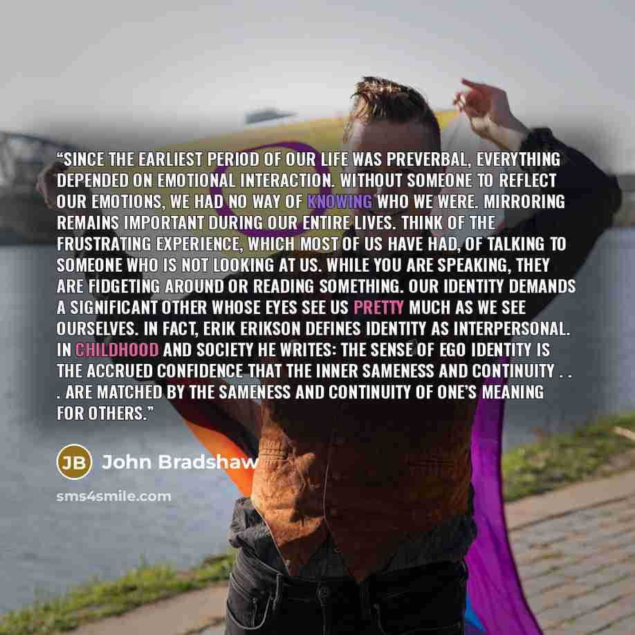 “Since the earliest period of our life was preverbal, everything depended on emotional interaction. Without someone to reflect our emotions, we had no way of knowing who we were. Mirroring remains important during our entire lives. Think of the frustrating experience, which most of us have had, of…” quote by John Bradshaw