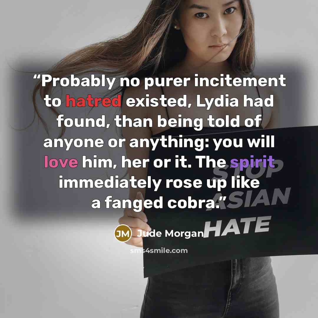 “Probably no purer incitement to hatred existed, Lydia had found, than being told of anyone or anything: you will love him, her or it. The spirit immediately rose up like a fanged cobra.” quote by Jude Morgan