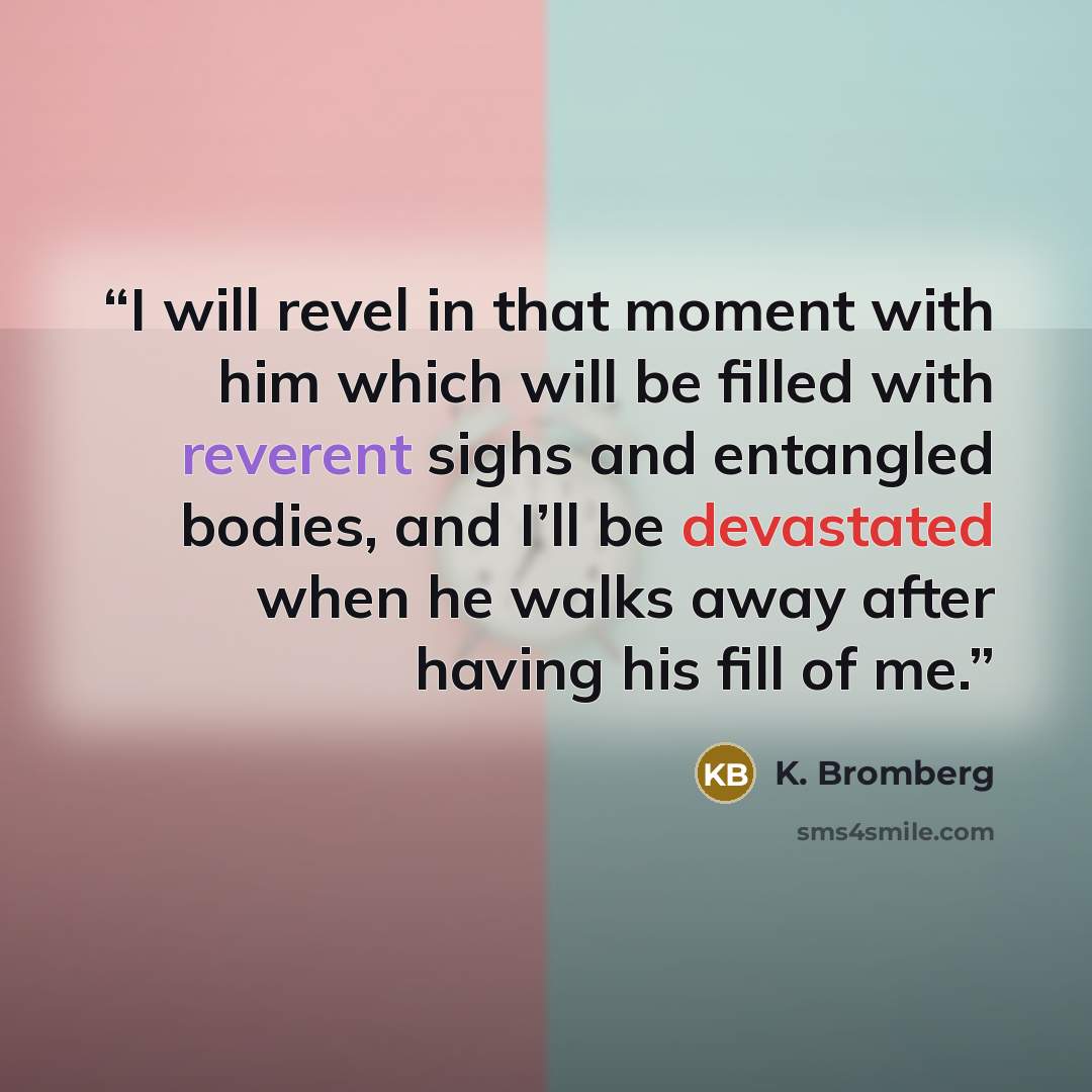 “I will revel in that moment with him which will be filled with reverent sighs and entangled bodies, and I’ll be devastated when he walks away after having his fill of me.” quote by K. Bromberg