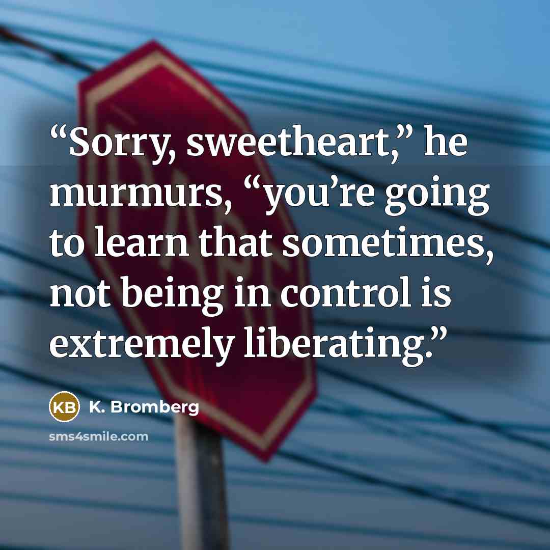 “Sorry, sweetheart,” he murmurs, “you’re going to learn that sometimes, not being in control is extremely liberating.” quote by K. Bromberg