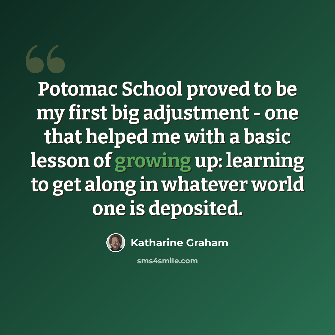 “Potomac School proved to be my first big adjustment - one that helped me with a basic lesson of growing up: learning to get along in whatever world one is deposited.” quote by Katharine Graham