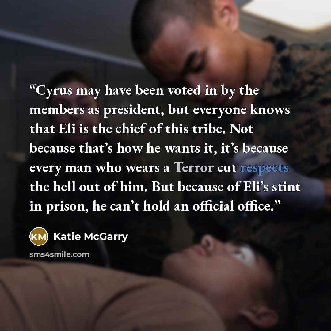 “Cyrus may have been voted in by the members as president, but everyone knows that Eli is the chief of this tribe. Not because that’s how he wants it, it’s because every man who wears a Terror cut respects the hell out of him. But because of Eli’s stint in prison, he can’t hold an official office.” quote by Katie McGarry