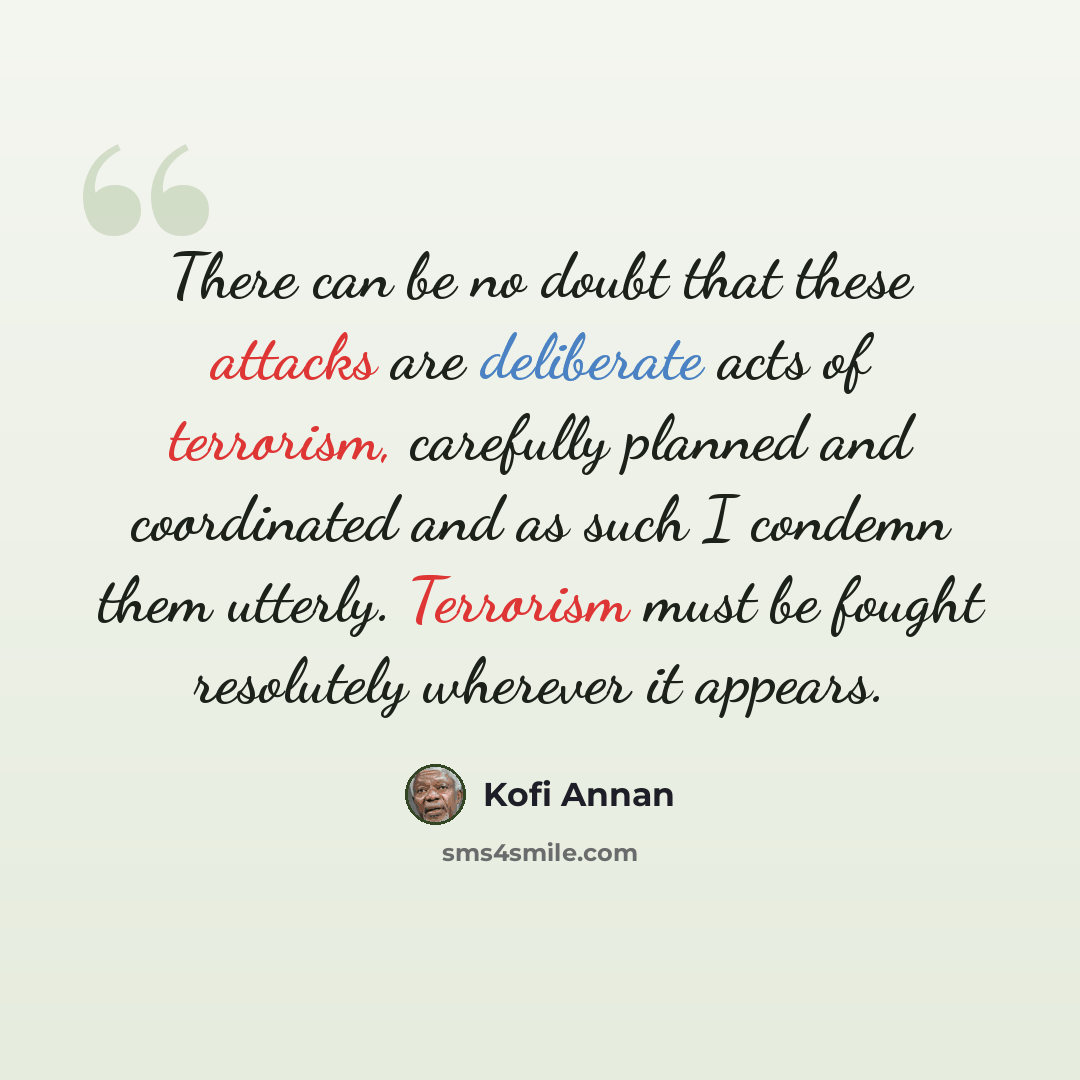 “There can be no doubt that these attacks are deliberate acts of terrorism, carefully planned and coordinated and as such I condemn them utterly. Terrorism must be fought resolutely wherever it appears.” quote by Kofi Annan
