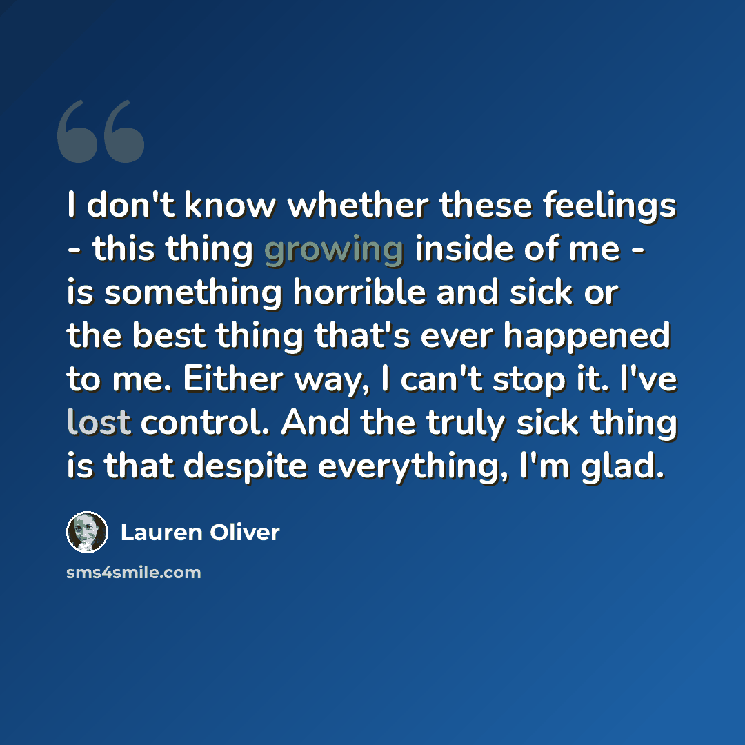 “I don't know whether these feelings - this thing growing inside of me - is something horrible and sick or the best thing that's ever happened to me. Either way, I can't stop it. I've lost control. And the truly sick thing is that despite everything, I'm glad.” quote by Lauren Oliver