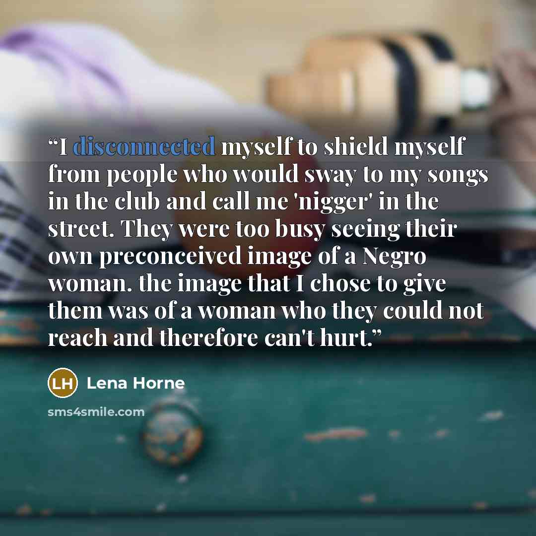 “I disconnected myself to shield myself from people who would sway to my songs in the club and call me 'nigger' in the street. They were too busy seeing their own preconceived image of a Negro woman. the image that I chose to give them was of a woman who they could not reach and therefore can't hurt.” quote by Lena Horne