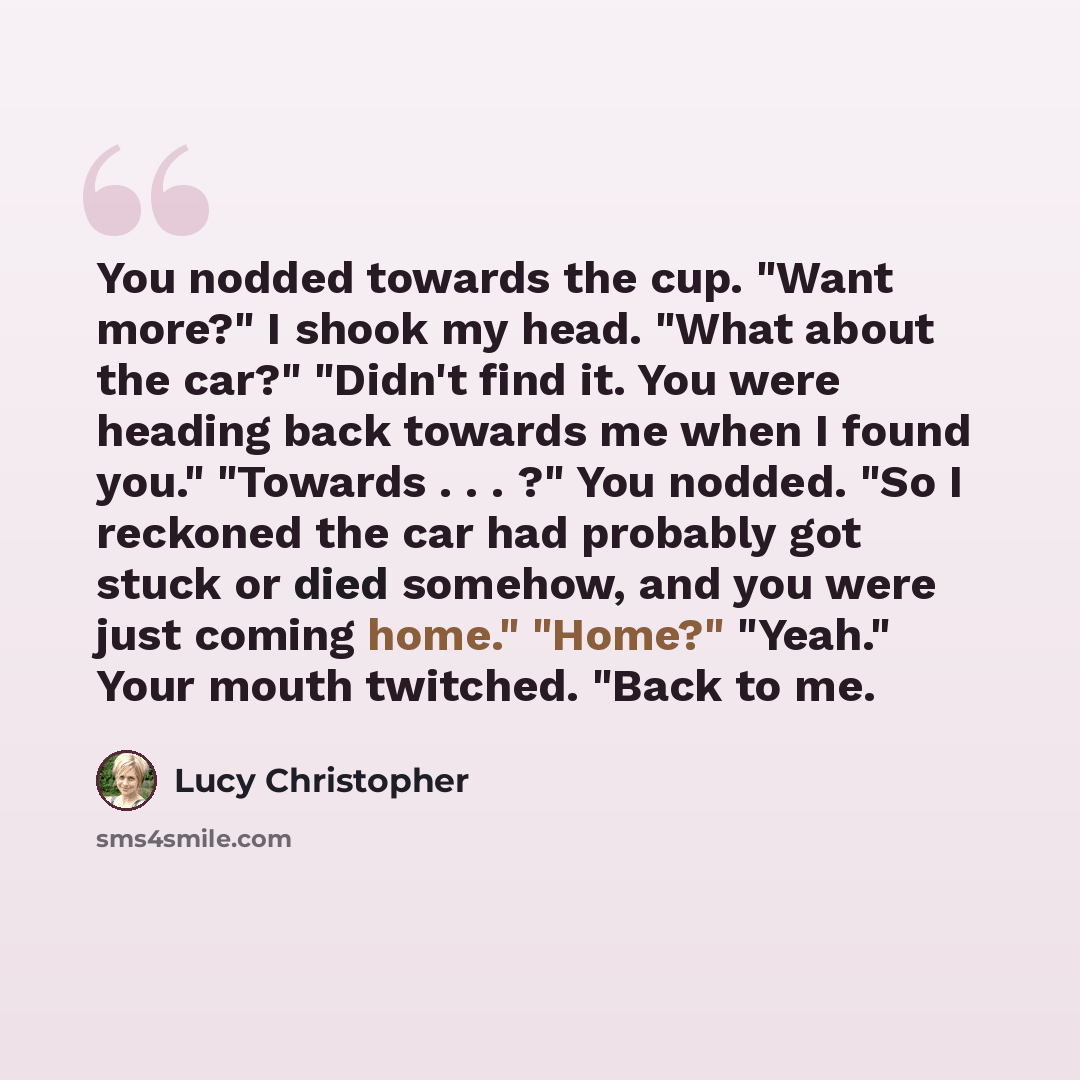 “You nodded towards the cup. "Want more?" I shook my head. "What about the car?" "Didn't find it. You were heading back towards me when I found you." "Towards . . . ?" You nodded. "So I reckoned the car had probably got stuck or died somehow, and you were just coming home." "Home?" "Yeah." Your…” quote by Lucy Christopher