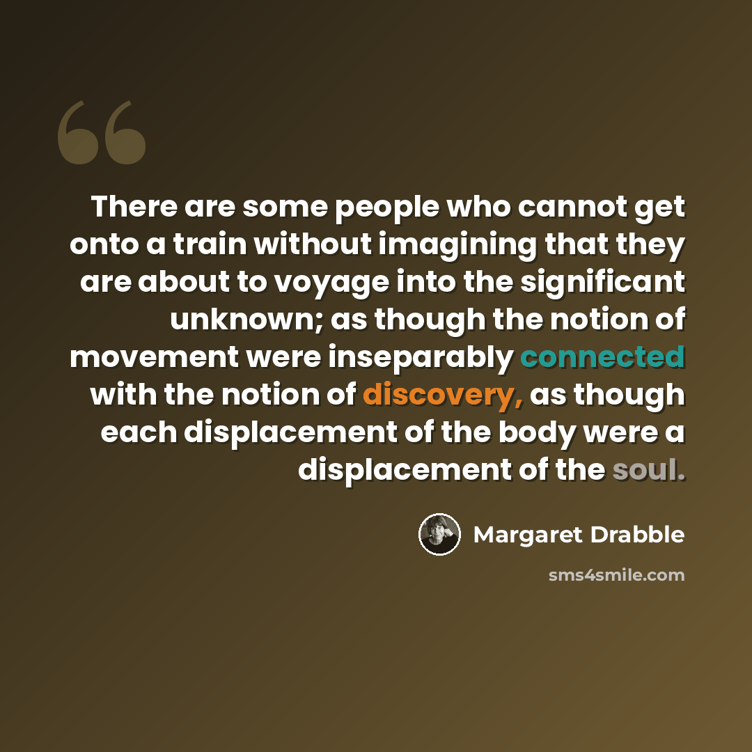 “There are some people who cannot get onto a train without imagining that they are about to voyage into the significant unknown; as though the notion of movement were inseparably connected with the notion of discovery, as though each displacement of the body were a displacement of the soul.” quote by Margaret Drabble