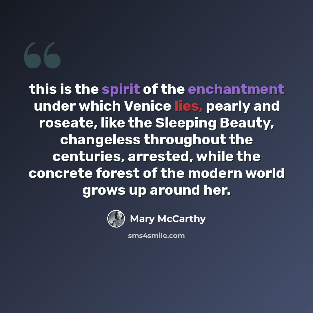 “this is the spirit of the enchantment under which Venice lies, pearly and roseate, like the Sleeping Beauty, changeless throughout the centuries, arrested, while the concrete forest of the modern world grows up around her.” quote by Mary McCarthy